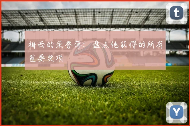 梅西的荣誉簿：盘点他获得的所有重要奖项