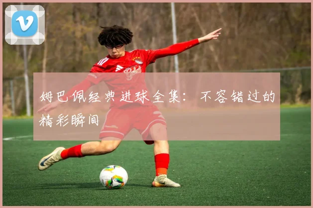 姆巴佩经典进球全集：不容错过的精彩瞬间