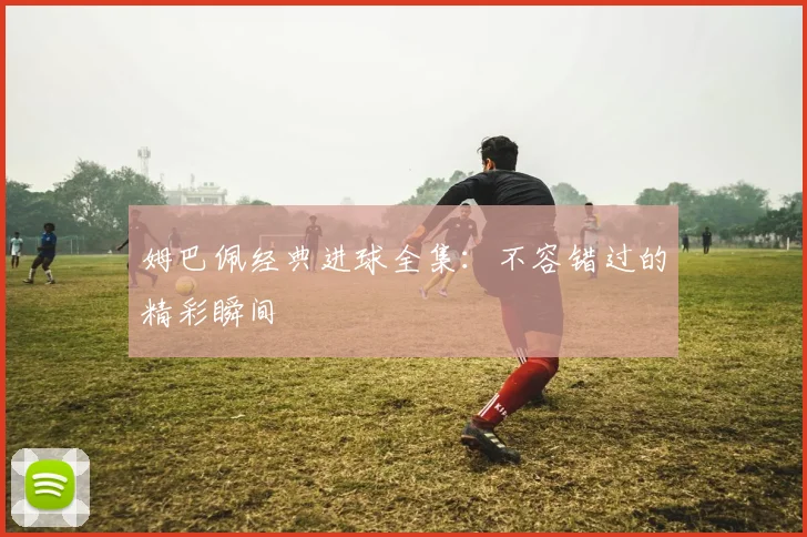 姆巴佩经典进球全集：不容错过的精彩瞬间