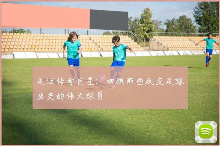 足坛传奇巨星:回顾那些改变足球历史的伟大球员